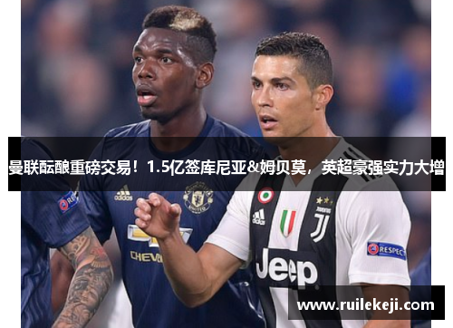 曼联酝酿重磅交易！1.5亿签库尼亚&姆贝莫，英超豪强实力大增